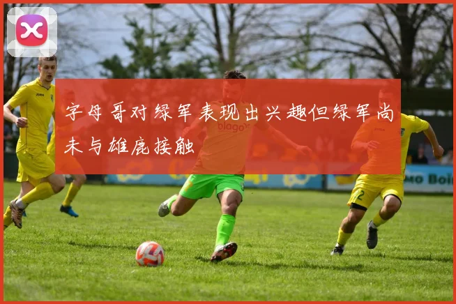 字母哥对绿军表现出兴趣但绿军尚未与雄鹿接触