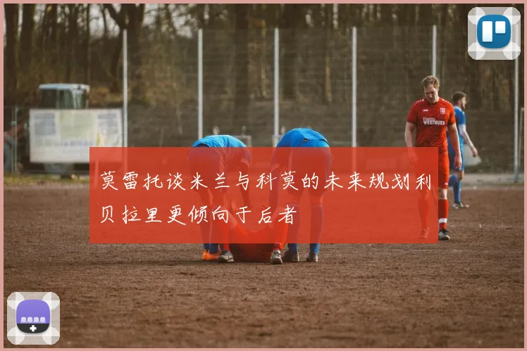 莫雷托谈米兰与科莫的未来规划利贝拉里更倾向于后者