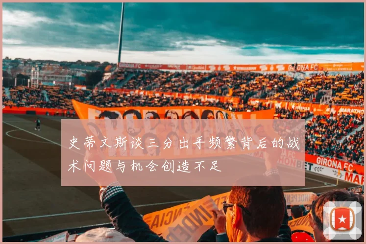 史蒂文斯谈三分出手频繁背后的战术问题与机会创造不足