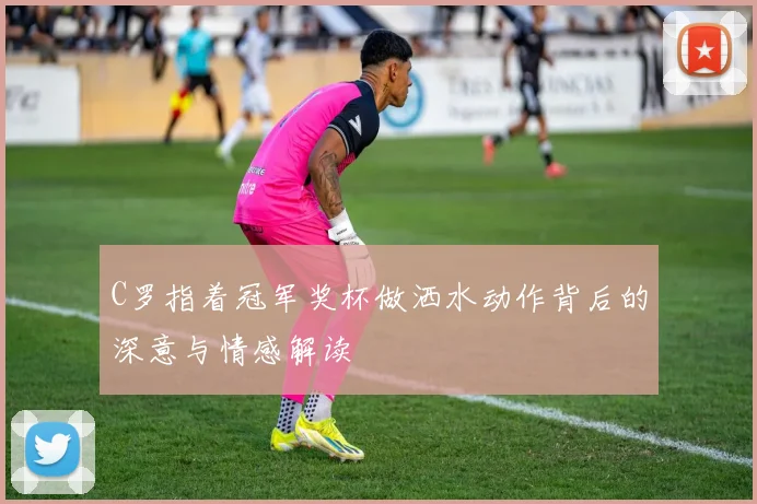 C罗指着冠军奖杯做洒水动作背后的深意与情感解读