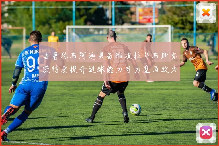 吉鲁称布阿迪具备维埃拉与布斯克茨特质提升进球能力可为皇马效力