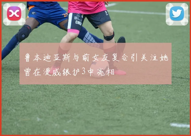 鲁本迪亚斯与前女友复合引关注她曾在漫威银护3中亮相