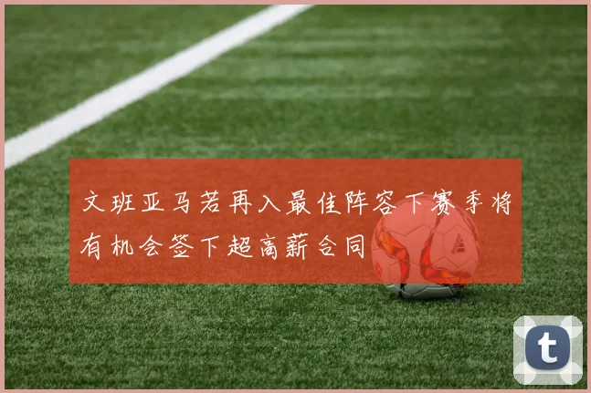 文班亚马若再入最佳阵容下赛季将有机会签下超高薪合同