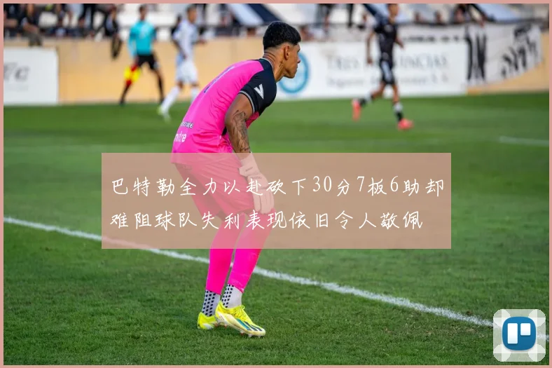 巴特勒全力以赴砍下30分7板6助却难阻球队失利表现依旧令人敬佩