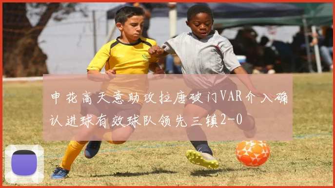 申花高天意助攻拉唐破门VAR介入确认进球有效球队领先三镇2-0