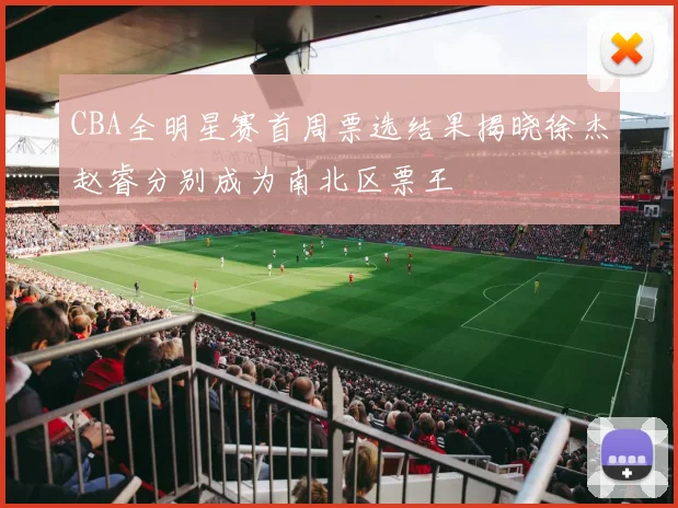 CBA全明星赛首周票选结果揭晓徐杰赵睿分别成为南北区票王