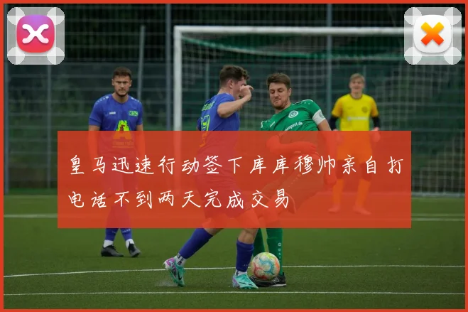皇马迅速行动签下库库穆帅亲自打电话不到两天完成交易
