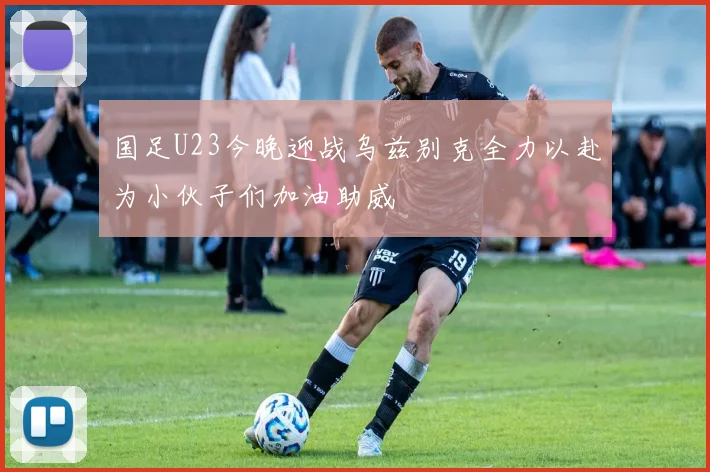 国足U23今晚迎战乌兹别克全力以赴为小伙子们加油助威