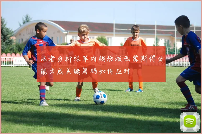 记者分析绿军内线短板西蒙斯得分能力成关键筹码如何应对