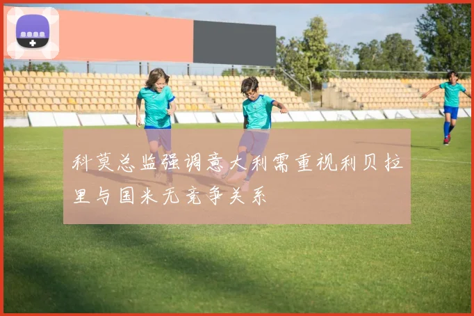 科莫总监强调意大利需重视利贝拉里与国米无竞争关系