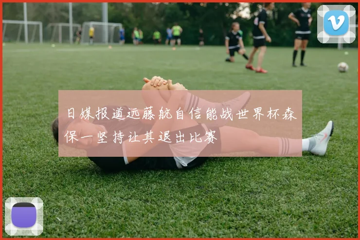 日媒报道远藤航自信能战世界杯森保一坚持让其退出比赛