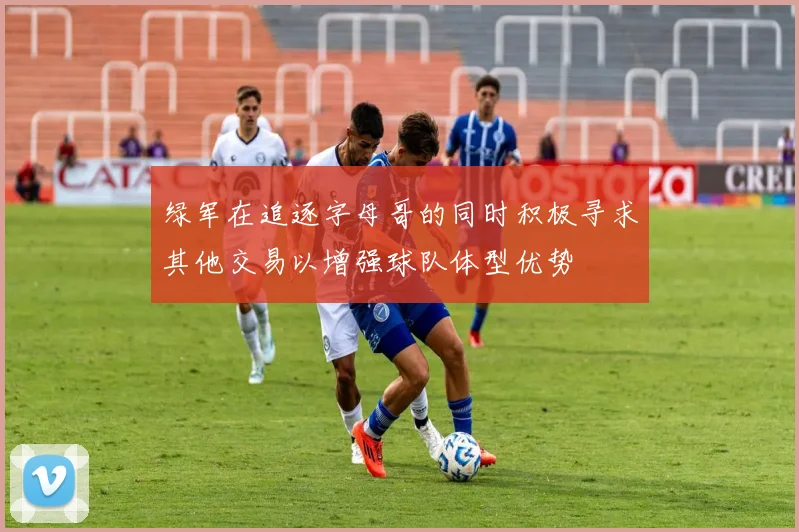 绿军在追逐字母哥的同时积极寻求其他交易以增强球队体型优势