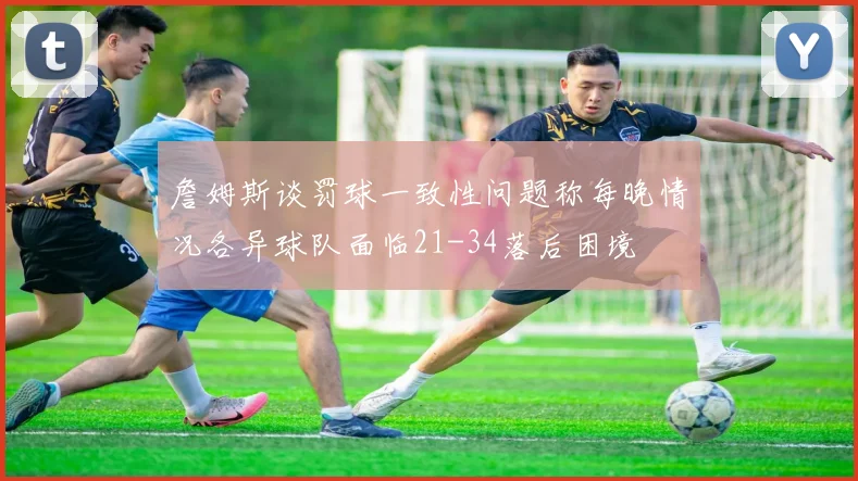 詹姆斯谈罚球一致性问题称每晚情况各异球队面临21-34落后困境
