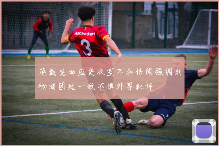 范戴克回应更衣室不和传闻强调利物浦团结一致不惧外界批评