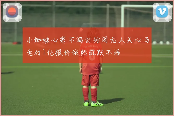 小蜘蛛心寒不满打封闭无人关心马竞对1亿报价依然沉默不语