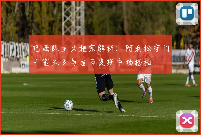 巴西队主力框架解析：阿利松守门卡塞米罗与吉马良斯中场搭档